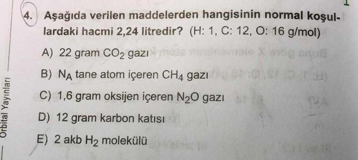 Orbital Yayınları
4. Aşağıda verilen maddelerden hangisinin normal koşul-
lardaki hacmi 2,24 litredir? (H: 1, C: 12, O: 16 g/mol)
A) 22 gram CO₂ gazi
B) NA tane atom içeren CH4 gazı
C) 1,6 gram oksijen içeren N₂O gazı
D) 12 gram karbon katısı
E) 2 akb H₂ m