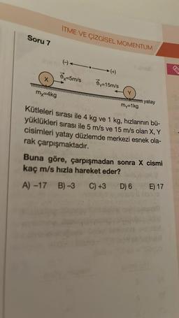 Soru 7
X
my=4kg
ITME VE ÇİZGİSEL MOMENTUM
6-5m/s
(+)
=15m/s
Y
my=1kg
yatay
Kütleleri sırası ile 4 kg ve 1 kg, hızlarının bü-
yüklükleri sırası ile 5 m/s ve 15 m/s olan X, Y
cisimleri yatay düzlemde merkezi esnek ola-
rak çarpışmaktadır.
Buna göre, çarpışmadan sonra X cismi
kaç m/s hızla hareket eder?
A) -17 B)-3 C) +3
D) 6
E) 17