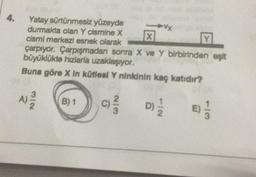 4.
Yatay sürtünmesiz yüzeyde
durmakta olan Y cismine X
cismi merkezi esnek olarak
X
Y
çarpıyor. Çarpışmadan sonra X ve Y birbirinden eşit
büyüklükte hizlarla uzaklaşıyor.
Buna göre X in kütlesi Y ninkinin kaç katıdır?
A)-2/20
B) 1
WIN.
(C) 2²/2
▶Vx
D)/1/12 E) 1/2