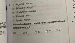 gisi Türk
değildi
V
3. 1. Gılgamış - Sümer
II. Şehname - Kırgız
III. Nibelungen - Alman
V. Kalevela - Fin
V. İlyada - Yunan
Numaralandırılmış destan-ulus eşleşmelerinden
hangisi yanlıştır?
A) I
B) II
C) III
D) IV
E) V
Bu
ģi
u
A
E