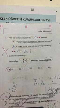 KSEK ÖĞRETİM KURUMLARI SINAVI
B
X
9. Reel sayılar kümesi üzerinde; V, Ave işlemleri,
y = x/
B
a
= "a'dan küçük veya eşit olan en büyük tam sayı"
A)-2
b
= "b'den büyük veya eşit olan en küçük tam sayı"
+
biçiminde tanımlanıyor.
7
-10
2
21.
00
Y
O
B) -1
4
+
1
2
Buna göre, işleminin sonucu kaçtır?
Temel Matematik
C) 0
B
||~~
D) 1
3
(3) (2)
E) 2
8+12=
6
13
23-12
(19) 3
10. Pinar'ın hesap makinesi, "4" tuşuna her basıldığında 3, 4
ya da 6 sayılarından herhangi birini yazıp işleme alıyor.
?
Pinar sadece 4" pumaralı tuşu bozuk olan bu hesap
makinesi ile.
23-12
26