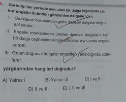 3.
Derinliği her yerinde aynı olan bir dalga leğeninde çu-
kur engelin önünden gönderilen dalgalar için;
I. Odaklama noktasından gelen dairesel dalgalar doğru-
sal yansır,
II. Engelin merkezinden üretilen dairesel dalgaların her
bir dalga cephesindeki tüm noktalar, aynı anda engele
çarpar,
III. Gelen doğrusal dalgalar engelden yansıdığında odak-
lanır
yargılarından hangileri doğrudur?
A) Yalnız I
B) Yalnız III
D) II ve III
C) I ve II
E) I, II ve III