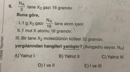 Orbital Yayınları
6.
NA
3
Buna göre,
tane X3 gazı 16 gramdır. A
I. 1 g X3 gazi tane atom içerir. L
NA
16
II. 1 mol X atomu 16 gramdır.
III. Bir tane X₂ molekülünün kütlesi 32 gramdır.
yargılarından hangileri yanlıştır? (Avogadro sayısı: NA)
A) Yalnız I
B) Yalnız II
C) Yalnız III
-D) I ve II
1.6.
E) I ve III