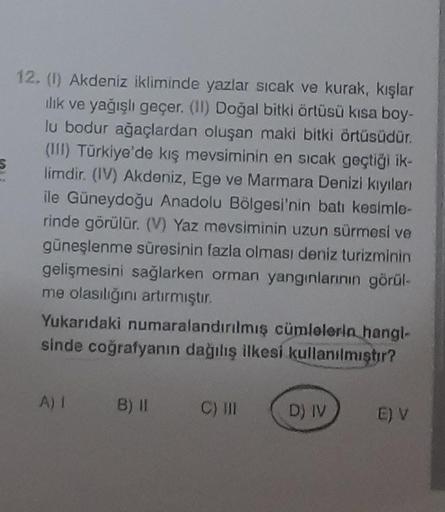 P
12. (1) Akdeniz ikliminde yazlar sıcak ve kurak, kışlar
ılık ve yağışlı geçer. (II) Doğal bitki örtüsü kısa boy-
lu bodur ağaçlardan oluşan maki bitki örtüsüdür.
(III) Türkiye'de kış mevsiminin en sıcak geçtiği ik-
limdir. (IV) Akdeniz, Ege ve Marmara De