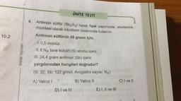 10,2
Orbital Yayınları
ÜNİTE TESTİ
4. Antimon sülfür (Sb₂S3) havai fişek yapımında, alevlenme
maddesi olarak kibritlerin üretiminde kullanılır.
Antimon sülfürün 68 gramı için,
1.0,5 moldür.
II. 6.NA tane kükürt (S) atomu içerir.
III. 24,4 gram antimon (Sb) içerir.
yargılarından hangileri doğrudur?
(S: 32, Sb: 122 g/mol, Avogadro sayısı: NA)
A) Yalnız I
B) Yalnız II
D) I ve III
Gol
E) I, II ve III
C) I ve II
