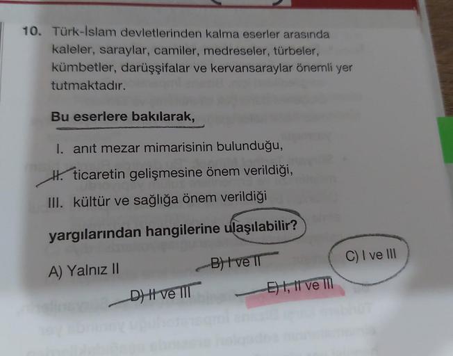 10. Türk-İslam devletlerinden kalma eserler arasında
kaleler, saraylar, camiler, medreseler, türbeler,
kümbetler, darüşşifalar ve kervansaraylar önemli yer
tutmaktadır.
Bu eserlere bakılarak,
I. anıt mezar mimarisinin bulunduğu,
H. ticaretin gelişmesine ön