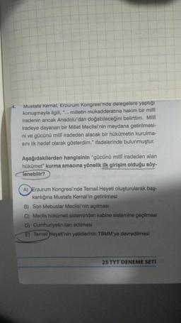 Mustafa Kemal, Erzurum Kongresi'nde delegelere yaptığı
konuşmayla ilgili, milletin mukadderatına hakim bir millî
iradenin ancak Anadolu'dan doğabileceğini belirttim. Milli
iradeye dayanan bir Millet Meclisi'nin meydana getirilmesi-
ni ve gücünü millî iradeden alacak bir hükümetin kurulma-
sını ilk hedef olarak gösterdim." ifadelerinde bulunmuştur.
"
Aşağıdakilerden hangisinin "gücünü millî iradeden alan
hükümet" kurma amacına yönelik ilk girişim olduğu söy-
Tenebilir?
A) Erzurum Kongresi'nde Temsil Heyeti oluşturularak baş-
kanlığına Mustafa Kemal'in getirilmesi
B) Son Mebuslar Meclisi'nin açılması
C) Meclis hükümeti sisteminden kabine sistemine geçilmesi
D) Cumhuriyetin ilan edilmesi
E) Temsil Heyeti'nin yetkilerinin TBMM'ye devredilmesi
25 TYT DENEME SETİ