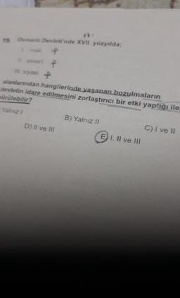 15. Osmanlı Devleti'nde XVII. yüzyılda;
f
askeri, P
siyasi P
alanlarından hangilerinde yaşanan bozulmaların
devletin idare edilmesini zorlaştırıcı bir etki yaptığı ile
sürülebilir?
Yalnız I
D) II ve III
B) Yalnız II
E1, II ve III
C) I ve II