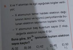 9.
X ve Y atomları ile ilgili aşağıdaki bilgiler verili-
yor;
X atomunun temel haldeki elektron dağı-
lımının ikinci ve üçüncü periyotlarında bu-
lunan elektron sayılarının toplamı 13'tür.
- Y atomunun baş kuantum sayısı 2 olup,
değerlik elektron sayısı 6'dır.
3-
iyonunun toplam elektron
-
Buna göre, XY
4
sayısı kaçtır?
A) 32
B) 38
C) 42
2
D) 48
30
E) 50
15