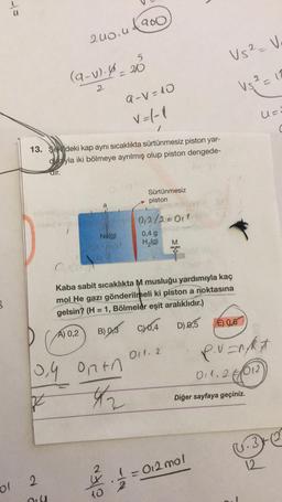 3
st
ol
abrizi
200.41900
(9-v). 4=20
2
13. Sekideki kap aynı sıcaklıkta sürtünmesiz piston yar-
duyla iki bölmeye ayrılmış olup piston dengede-
dir.
2
Oil
a
Ne(g)
th
0,4 ontn
42
z
ölen
a-V=10
V=1-1
1
Sürtünmesiz
piston
0₁2/2=011)
0,4 g
H₂(g) M
ONO
Kaba sabit sıcaklıkta M musluğu yardımıyla kaç
mol He gazı gönderilmeli ki piston a noktasına
gelsin? (H = 1, Bölmeler eşit aralıklıdır.)
A) 0,2
B) 0,3 CY0,4 D) 0,5
011. 2
Vs² = V
V₁² = 12
012 mol
Diğer sayfaya geçiniz.
U=²
É) 0,6
P.V=N/Rx
011.2012)
6.32
12