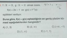 3. f: R→ R, g: R → R olmak üzere, 9(x)= x+)
I
f(x) = 2x - 1 ve g(x) = f¹(x)
eşitlikleri veriliyor.
Buna göre, f(x) > g(x) eşitsizliğinin en geniş çözüm kü-
mesi aşağıdakilerden hangisidir?
A) (1, 3)
B) (2,00)
D) (1,00)
E) (-1, 1)
C) (-∞, -1)