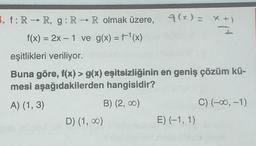 3. f: R→ R, g: R → R olmak üzere, 9(x)= x+)
I
f(x) = 2x - 1 ve g(x) = f¹(x)
eşitlikleri veriliyor.
Buna göre, f(x) > g(x) eşitsizliğinin en geniş çözüm kü-
mesi aşağıdakilerden hangisidir?
A) (1, 3)
B) (2,00)
D) (1,00)
E) (-1, 1)
C) (-∞, -1)