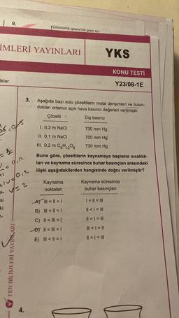 | 9.
İMLERİ YAYINLARI
ikler
56.0
= 1
+1
kes
din
1-
1107/012
21 √//=2
si
ki
FEN BİLİMLERİ YAYINLARI
Çözünürlük (gram/100 gram su)
4.
3. Aşağıda bazı sulu çözeltilerin molal derişimleri ve bulun-
dukları ortamın açık hava basıncı değerleri verilmiştir.
Çözelti
Dış basınç
1. 0,2 m NaCl
II. 0,1 m NaCl
III. 0,2 m C6H12O6
.
Kaynama
noktaları
A) || = || < 1
B) III < | < |
C) || < | <!
B) || < | < 1
E) ||| < || = |
YKS
730 mm Hg
700 mm Hg
730 mm Hg
KONU TESTİ
Buna göre, çözeltilerin kaynamaya başlama sıcaklık-
ları ve kaynama süresince buhar basınçları arasındaki
ilişki aşağıdakilerden hangisinde doğru verilmiştir?
Y23/08-1E
| = || = |||
|| < | = |||
|| < | = |||
||| < | = ||
|| < | = |||
Kaynama süresince
buhar basınçları