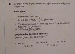 8. 2,7 gram Al metali yeterince HCI ile tepkimeye girerek H₂ gazi
oluşturuyor.
Buna göre,
1. Tepkimenin denklemi,
3
Al + 3HCI → AlCl3 + H₂ şeklindedir.
II. Tepkime sonunda normal koşullarda 33,6 litre hacim
kaplayan H₂ gazı oluşur.
III. 13,2 gram AICI, oluşur.
yargılarından hangileri yanlıştır?
(Al = 27 g/mol, Cl = 35 g/mol)
A) Yalnız I
D) II ve III
B) Yalnız II
C) I ve III
E) I, II ve III