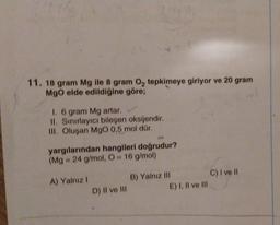 11. 18 gram Mg ile 8 gram O₂ tepkimeye giriyor ve 20 gram
MgO elde edildiğine göre;
1. 6 gram Mg artar.
II. Sınırlayıcı bileşen oksijendir.
III. Oluşan MgO 0,5 mol dür.
yargılarından hangileri doğrudur?
(Mg 24 g/mol, O= 16 g/mol)
A) Yalnız I
D) II ve III
B) Yalnız III
E) I, II ve III
C) I ve II