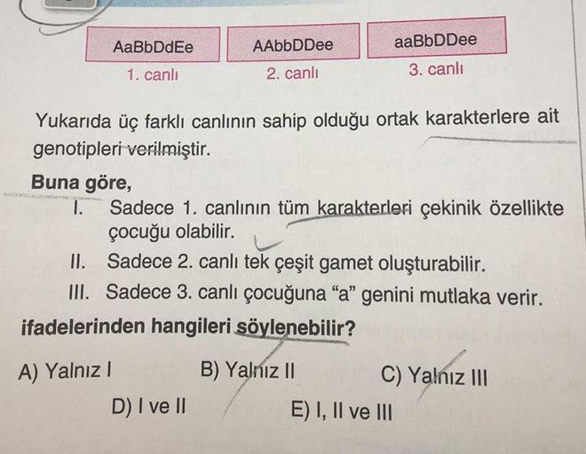 AaBbDdEe
1. canlı
Buna göre,
I.
Yukarıda üç farklı canlının sahip olduğu ortak karakterlere ait
genotipleri verilmiştir.
A) Yalnız I
AAbbDDee
2. canlı
Sadece 1. canlının tüm karakterleri çekinik özellikte
çocuğu olabilir.
II.
Sadece 2. canlı tek çeşit game