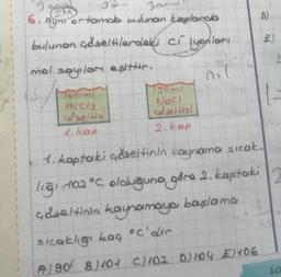 101
3
300
2M
6. Ayni ortamda bulunan kaplarda
bulunan çdzeltilardaki cilyonları
mol sayılan esittir.
2+1
AICIS
1. kap
750ml
Nacl
gdzeltisi
2. kap
A)
A)S
190 8/104 C)102 D) 104 €) 406
1-
1. kaptaki adaeltinin kaynama sıcak.
ligi 102 °C olduğuna gåra 2. kaptaki
Gozeltinin kaynamaya başlama
sıcaklığı kaç °C'dir
10