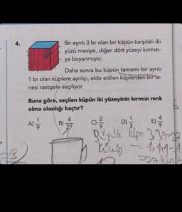 4.
Bir ayrıtı 3 br olan bir küpün karşılıklı iki
yüzü maviye, diğer dört yüzeyi kırmızı-
ya boyanmıştır.
Daha sonra bu küpün tamamı bir ayrıtı
1 br olan küplere ayrılıp, elde edilen küplerden bir ta-
nesi rastgele seçiliyor.
Buna göre, seçilen küpün iki yüzeyinin kırmızı renk
olma olasılığı kaçtır?
A) -
B)
4
27
D)=1/12
Qvy Jle Tulp= 333-
Kris
= 1. 111-11
SALUB