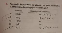 1. Aşağıdaki taneciklerin hangisinde altı çizili elementin
yükseltgenme basamağı yanlış verilmiştir?
Yükseltgenme Basamağı
Tanecik
HSO
NH
C)
HOCI
D)
XeF
E Cr₂0²
A)
B)
+6 L
-3 4+ = 1
1-8=-7
+2
+4
+6 V-14+ = -2