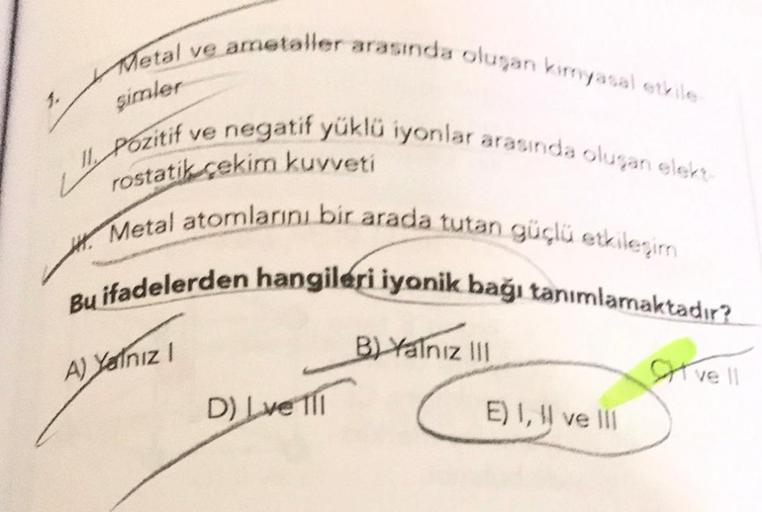 1.
Metal ve
şimler
L", P
ametaller arasında oluşan kimyasal etkile
Pozitif
rostatik çekim kuvveti
Metal atomlarını bir arada tutan güçlü etkileşim
Bu ifadelerden hangileri iyonik bağı tanımlamaktadır?
A) Yalnız 1
f ve negatif yüklü iyonlar arasında oluşan