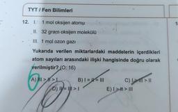 TYT/Fen Bilimleri
12. I. 1 mol oksijen atomu
(
II. 32 gram oksijen molekülü
III. 1 mol ozon gazı
Yukarıda verilen miktarlardaki maddelerin içerdikleri
atom sayıları arasındaki ilişki hangisinde doğru olarak
verilmiştir? (O: 16)
A) III >>L
O
B) I = = III
D) || = ||| > 1
C) I m > 11
E) I > # > III
1.