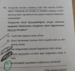 18. Avrupa'da bulunan ortalama 9.000 bitki türünün 6.000'e
yakını Türkiye'de yer almakta ve bunların ortalama 3.000'i
yalnızca bizim topraklarımızda yetişen endemik bitkilerden
oluşmaktadır.
Türkiye'nin floral biyoçeşitliliğinin zengin olmasına
aşağıdaki faktörlerden hangisinin etkisi diğerlerinden
daha az olmuştur?
A) Farklı iklim tiplerine sahip olması
B) Buzul dönemdeki olumsuz iklim koşullarından az etki-
lenmiş olması
Her bölgesindeki yükselti değerlerinin farklı olması
Büyük kanyonlara ve farklı tipte mağaralara sahip ol-
ması
E) Sürdürülebilir kaynakların kullanımına yönelmesi
Diğer sayfaya geçiniz.