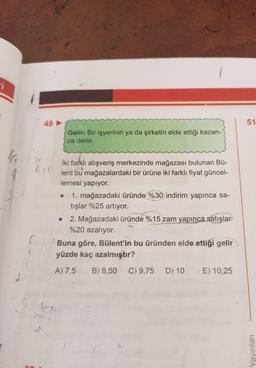 i
16
9
49->
Gelir: Bir işyerinin ya da şirketin elde ettiği kazan-
ca denir.
914
İki farklı alışveriş merkezinde mağazası bulunan Bü-
lent bu mağazalardaki bir ürüne iki farklı fiyat güncel-
lemesi yapıyor.
• 1. mağazadaki üründe %30 indirim yapınca sa-
tışlar %25 artıyor.
2. Mağazadaki üründe %15 zam yapınca satışlar
%20 azalıyor.
Buna göre, Bülent'in bu üründen elde ettiği gelir
yüzde kaç azalmıştır?
A) 7,5 B) 8,50 C) 9,75 D) 10
E) 10,25
51
Yayınları