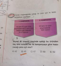 5
bir
ma-
nu
a
?
14
112 Matematik Ya
32
Veysel mağazasında sattığı bir ürün için iki farklı
kampanya uyguluyor.
1. KAMPANYA
40 tane ve üzeri ürün
alışverişlerinde 5 tane ürün
bedava geri kalanlar
%10 indirimli
2. KAMPANYA
25 tane ve üzeri
alışverişlerde
%20 indirim
9
Veysel 40 tanenin üzerinde sattığı bu üründen
kaç tane satarsa her iki kampanyaya göre kaza-
nacağı para eşit olur?
A) 42
B) 45 C) 47 D) 50 E) 52