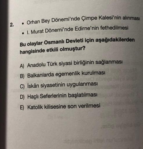 2.
• Orhan Bey Dönemi'nde Çimpe Kalesi'nin alınması
• I. Murat Dönemi'nde Edirne'nin fethedilmesi
Bu olaylar Osmanlı Devleti için aşağıdakilerden
hangisinde etkili olmuştur?
A) Anadolu Türk siyasi birliğinin sağlanması
B) Balkanlarda egemenlik kurulması
C)