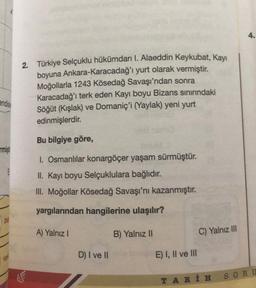 endisin
rmişt
2. Türkiye Selçuklu hükümdarı I. Alaeddin Keykubat, Kayı
boyuna Ankara-Karacadağ'ı yurt olarak vermiştir.
Moğollarla 1243 Kösedağ Savaşı'ndan sonra
Karacadağ'ı terk eden Kayı boyu Bizans sınırındaki
Söğüt (Kışlak) ve Domaniç'i (Yaylak) yeni yurt
edinmişlerdir.
Bu bilgiye göre,
I. Osmanlılar konargöçer yaşam sürmüştür.
II. Kayı boyu Selçuklulara bağlıdır.
III. Moğollar Kösedağ Savaşı'nı kazanmıştır.
yargılarından hangilerine ulaşılır?
A) Yalnız I
B) Yalnız II
D) I ve II
E) I, II ve III
C) Yalnız III
TARİH
SORU