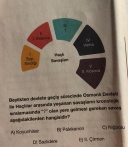 I. Kosova
Sırp
Sındığı
Haçlı
Savaşları
IV
Varna
D) Sazlıdere
V
II. Kosova
Beylikten devlete geçiş sürecinde Osmanlı Devleti
ile Haçlılar arasında yaşanan savaşların kronolojik
sıralamasında "?" olan yere gelmesi gereken savaş
aşağıdakilerden hangisidir?
A) Koyunhisar
B) Palekanon
C) Niğbolu
E) II. Çirmen