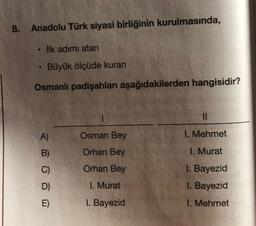 8. Anadolu Türk siyasi birliğinin kurulmasında,
İlk adımı atan
Büyük ölçüde kuran
Osmanlı padişahları aşağıdakilerden hangisidir?
6
A)
B)
C)
D)
E)
Osman Bey
Orhan Bey
Orhan Bey
I. Murat
I. Bayezid
11
I. Mehmet
I. Murat
I. Bayezid
I. Bayezid
1. Mehmet