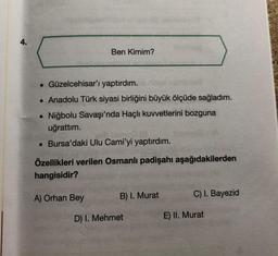 4.
Ben Kimim?
. Güzelcehisar'ı yaptırdım.
• Anadolu Türk siyasi birliğini büyük ölçüde sağladım.
• Niğbolu Savaşı'nda Haçlı kuvvetlerini bozguna
uğrattım.
• Bursa'daki Ulu Cami'yi yaptırdım.
Özellikleri verilen Osmanlı padişahı aşağıdakilerden
hangisidir?
A) Orhan Bey
B) I. Murat
D) I. Mehmet
C) I. Bayezid
E) II. Murat