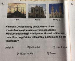 6.
Cami
Kilise
B) İstimalet
D) Nizam-ı Alem
Osmanlı Devleti'nin üç büyük din ve dinsel
mekânlarına eşit muamele yapması sadece
Müslümanlara değil Hristiyan ve Musevi halklarına
da adil ve hoşgörü ile yaklaşması politikasına ne ad
verilmiştir?
A) İskân
GIL
Sinagog
C) Kızıl Elma
E) Timar
9.