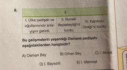 8.
?
1. Ülke padişah ve
II. Rumeli
oğullarınındır anla- Beylerbeyliği'ni
yışını getirdi.
kurdu.
Bu gelişmelerin yaşandığı Osmanlı padişahı
aşağıdakilerden hangisidir?
A) Osman Bey
D) I. Bayezid
III. Kapıkulu
Ocağı'nı kurdu.
B) Orhan Bey
C) I. Murat
E) I. Mehmet