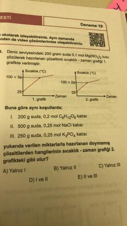 ESTI
okutarak izleyebilirsiniz. Aynı zamanda
ndan da video çözümlerimize ulaşabilirsiniz.
3. Deniz seviyesindeki 200 gram suda 0,1 mol Mg(NO3)2 tuzu
çözülerek hazırlanan çözeltinin sıcaklık-zaman grafiği 1.
grafikte verilmiştir.
Sıcaklık (°C)
100+ 3a+
25
100+ 2a
D) I ve II
→ Zaman
Deneme 19
25
B) Yalnız II
Sıcaklık (°C)
2. grafik
1. grafik
Buna göre aynı koşullarda;
I. 200 g suda, 0,2 mol C6H12O6 katısı
II. 500 g suda, 0,25 mol NaCl katısı
III. 250 g suda, 0,25 mol K3PO4 katısı
yukarıda verilen miktarlarla hazırlanan doymamış
çözeltilerden hangilerinin sıcaklık-zaman grafiği 2.
grafikteki gibi olur?
A) Yalnız I
4
E) II ve III
Zaman
C) Yalnız III