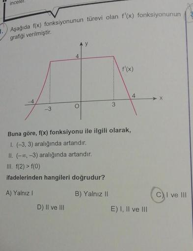 1.
incele
Aşağıda f(x) fonksiyonunun türevi olan f'(x) fonksiyonunun
grafiği verilmiştir.
-4
-3
4
D) II ve III
AY
3
Buna göre, f(x) fonksiyonu ile ilgili olarak,
1. (-3, 3) aralığında artandır.
II. (-∞, -3) aralığında artandır.
III. f(2) > f(0)
ifadelerind