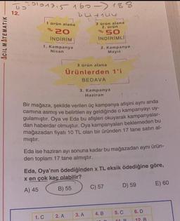 ACIL MATEMATIK
To
12.
20101715160-188
1 ürün alana
% 20
İNDİRİM
1. Kampanya
Nisan
1. C
443134
2
2. A
2 Grün alana
2. ürün
% 50
INDIRIMLI
2. Kampanya
Mayıs
3 ürün alana
Ürünlerden 1'i
BEDAVA
Bir mağaza, şekilde verilen üç kampanya afişini aynı anda
camina asmış ve belirtilen ay geldiğinde o kampanyayı uy-
gulamıştır. Oya ve Eda bu afişleri okuyarak kampanyalar-
dan haberdar olmuştur. Oya kampanyaları beklemeden bu
mağazadan fiyatı 10 TL olan bir üründen 17 tane satın al-
mıştır.
3. Kampanya
Haziran
Eda ise haziran ayı sonuna kadar bu mağazadan aynı ürün-
den toplam 17 tane almıştır.
Eda, Oya'nın ödediğinden x TL eksik ödediğine göre,
x en çok kaç olabilir?
A) 45
B) 55
3. A
C) 57
4. B
D) 59
5. C
11 R
6. D
12. B
E) 60