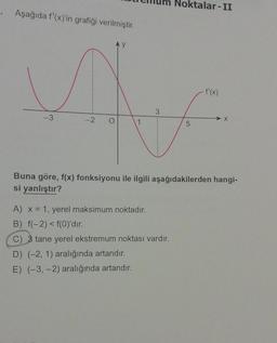 Aşağıda f'(x)'in grafiği verilmiştir.
Ax
3
1
-3
Noktalar-II
A) x = 1, yerel maksimum noktadır.
B) f(-2) < f(0)'dır.
C) 3 tane yerel ekstremum noktası vardır.
D) (-2, 1) aralığında artandır.
E) (-3,-2) aralığında artandır.
5
X
Buna göre, f(x) fonksiyonu ile ilgili aşağıdakilerden hangi-
si yanlıştır?