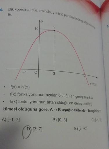 4. Dik koordinat düzleminde, y = f(x) parabolünün grafigi vermiy
tir.
●
-1
●
10
O
f(x) = h'(x)
f(x) fonksiyonunun azalan olduğu en geniş aralık A
h(x) fonksiyonunun artan olduğu en geniş aralık B
kümesi olduğuna göre, An B aşağıdakilerden hangisidir?
A) [-