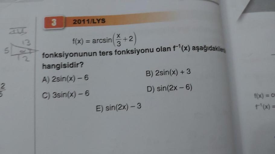 13
5 Å
23
3
2011/LYS
f(x) = arcsin (+2)
3
fonksiyonunun ters fonksiyonu olan f¹(x) aşağıdakiler
hangisidir?
A) 2sin(x) - 6
C) 3sin(x) - 6
E) sin(2x) - 3
B) 2sin(x) + 3
D) sin(2x - 6)
f(x) = co
t¹(x) =