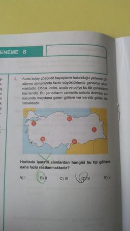 ENEME 8
$-
Ş
n
n
k
3
2.
Suda kolay çözünen kayaçların bulunduğu yerlerde çö-
zünme sonucunda farklı büyüklüklerde çanaklar oluş
maktadır. Obruk, dolin, uvala ve polye bu tür çanakların
bazılarıdır. Bu çanakların zamanla sularla dolması so-
nucunda meydana gelen göllere ise karstik göller de-
nilmektedir.
Haritada işaretli alanlardan hangisi bu tip göllere
daha fazla rastlanmaktadır?
A) I
B) II
C) III
v
E) V