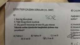 ÇÖZELTİLER ÇALIŞMA SORULARI (11. SINIF)
SOR
1)
1. Suya tuz ilave etmek
II. Yağlı boyayı tinerle inceltmek
azınız
ili. CH₂ gazinin bulunduğu bir kaba CO₂ gazı eklemek
Yukarıda verilen işlemlerden hangilerinde çözünme olayı
gerçekleşir?
A) Yalnız I
D) II ve III
B) Yalnız III
C) I ve III
E) I, II ve III
6) C₂H5OH
Aşağıdaki i
açıklar?
A) Molekül
B) Molekül
bulunması
C) Yapıların
D) Molekül
E) Kaynama
7)