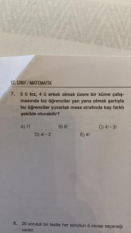 12.SINIF/MATEMATİK
7. 3 ü kız, 4 ü erkek olmak üzere bir küme çalış-
masında kız öğrenciler yan yana olmak şartıyla
bu öğrenciler yuvarlak masa etrafında kaç farklı
şekilde oturabilir?
A) 7!
D) 4! 2
B) 6!
E) 4!
C) 4! - 3!
8. 20 soruluk bir testte her sorunun 5 cevap seçeneği
vardır.