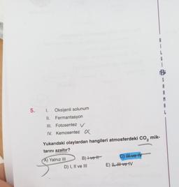 5. 1. Oksijenli solunum
II. Fermantasyon
III. Fotosentez V
IV. Kemosentez X
Yukarıdaki olaylardan hangileri atmosferdeki CO₂ mik-
tarını azaltır?
A) Yalnız III
B) +ve t
D) I, II ve III
C) II ve IV
*
E) U, HI ve IV
S
A
R
M