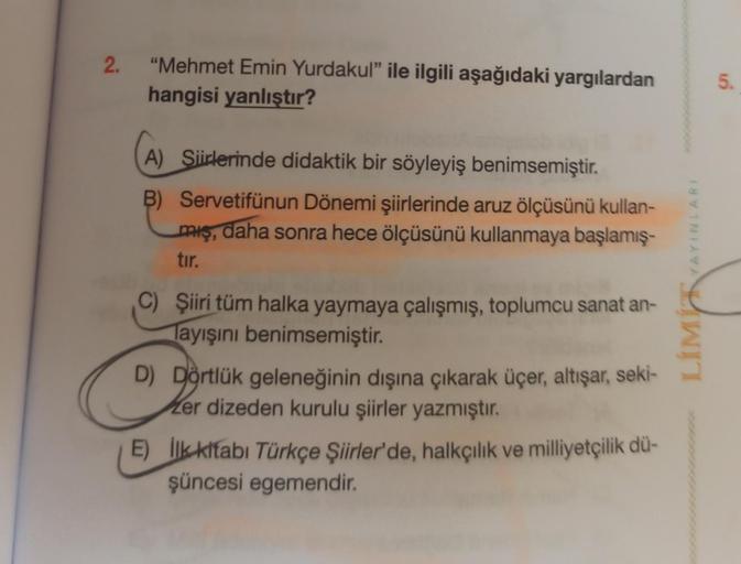 2.
"Mehmet Emin Yurdakul" ile ilgili aşağıdaki yargılardan
hangisi yanlıştır?
A) Siirlerinde didaktik bir söyleyiş benimsemiştir.
B)
Servetifünun Dönemi şiirlerinde aruz ölçüsünü kullan-
miş, daha sonra hece ölçüsünü kullanmaya başlamış-
tır.
C) Şiiri tüm 