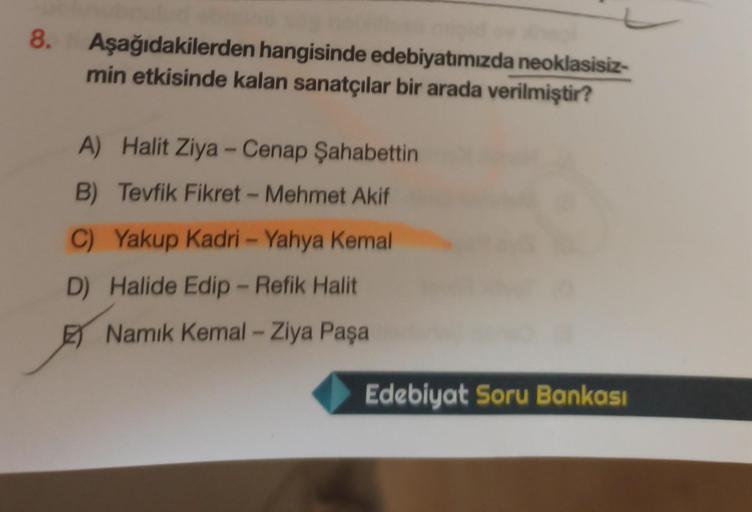 8.
Aşağıdakilerden hangisinde edebiyatımızda neoklasisiz-
min etkisinde kalan sanatçılar bir arada verilmiştir?
A) Halit Ziya-Cenap Şahabettin
B) Tevfik Fikret - Mehmet Akif
C) Yakup Kadri - Yahya Kemal
D) Halide Edip - Refik Halit
Namık Kemal - Ziya Paşa
