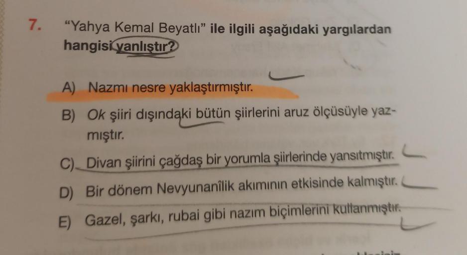 7.
"Yahya Kemal Beyatlı" ile ilgili aşağıdaki yargılardan
hangisi yanlıştır?
A) Nazmi nesre yaklaştırmıştır.
B) Ok şiiri dışındaki bütün şiirlerini aruz ölçüsüyle yaz-
mıştır.
C) Divan şiirini çağdaş bir yorumla şiirlerinde yansıtmıştır.
D) Bir dönem Nevyu