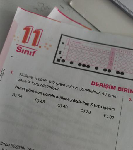 03KT07
1.
11
Sınıf
20
tlece %28'lik
Kütlece %20'lik 160 gram sulu X çözeltisinde 40 gram
daha X tuzu çözünüyor.
Buna göre son çözelti kütlece yüzde kaç X tuzu içerir?
A) 64
B) 48
C) 40
D) 36
E) 32
350
AD SOYAD
DERİŞİM BİRİM
5.