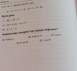 retleyiniz.
a, b ve c gerçel sayıları için
a-b<0<c+a-b<c-b dir.
Buna göre,
1. a(c- b) <0
II. (a + c) (a - c) < 0
III. a<c-b
ifadelerinden hangileri her zaman doğrudur?
A) Yalnız I
B) Yalnız II
C) I ve II
D) II ve III
E) I ve III